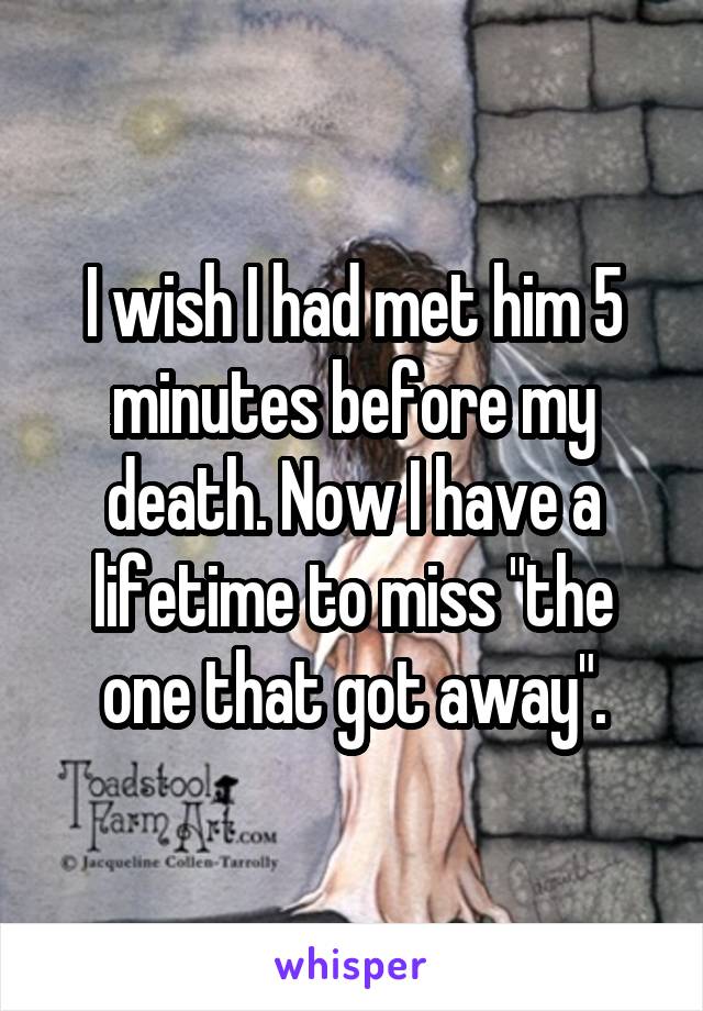 I wish I had met him 5 minutes before my death. Now I have a lifetime to miss "the one that got away".