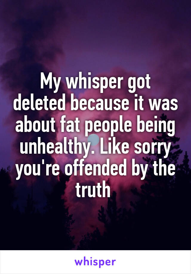 My whisper got deleted because it was about fat people being unhealthy. Like sorry you're offended by the truth 