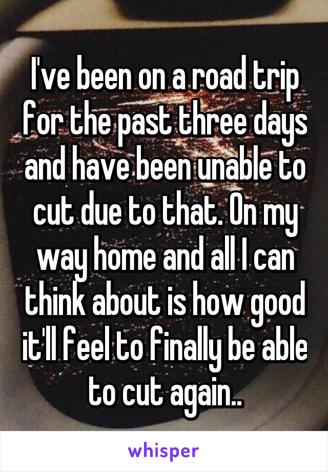 I've been on a road trip for the past three days and have been unable to cut due to that. On my way home and all I can think about is how good it'll feel to finally be able to cut again..
