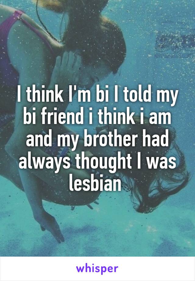 I think I'm bi I told my bi friend i think i am and my brother had always thought I was lesbian 