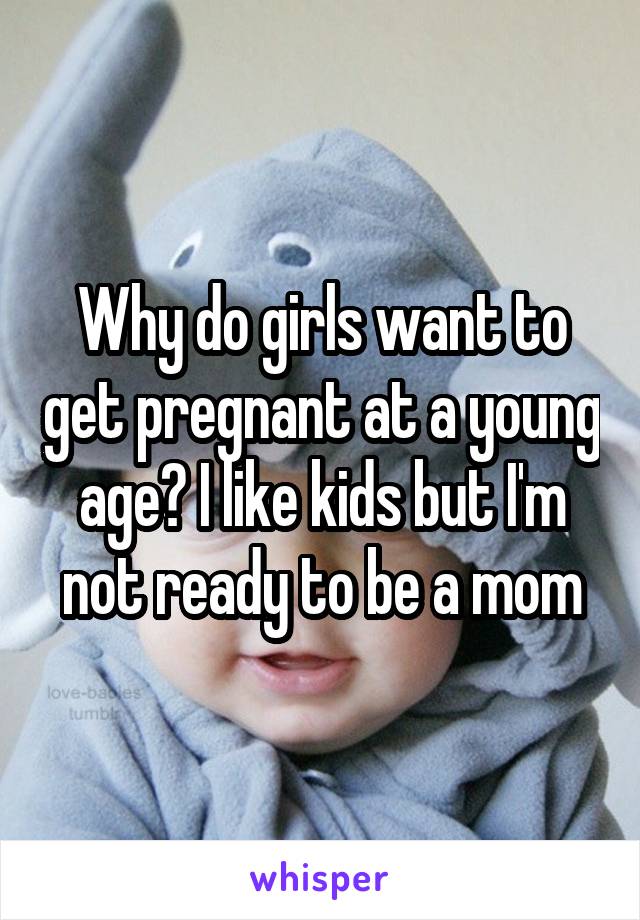 Why do girls want to get pregnant at a young age? I like kids but I'm not ready to be a mom