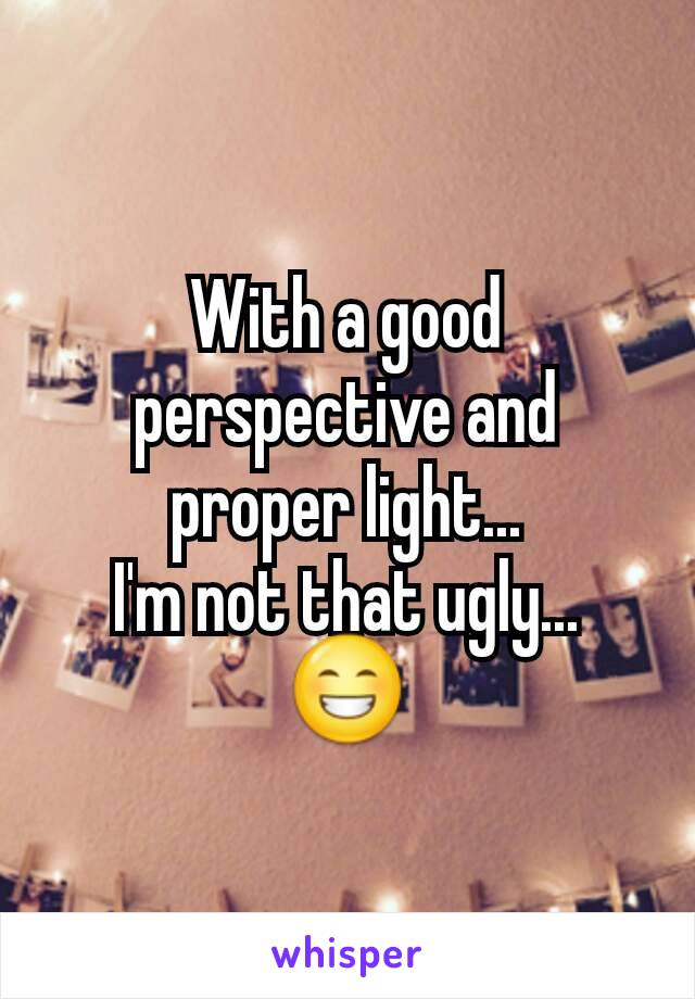 With a good perspective and proper light...
I'm not that ugly...
😁