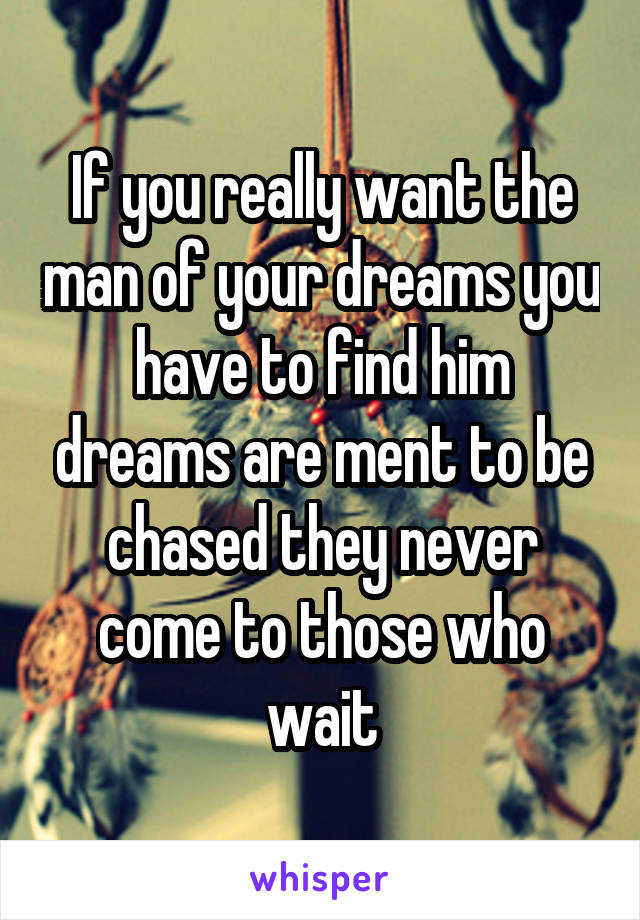 If you really want the man of your dreams you have to find him dreams are ment to be chased they never come to those who wait