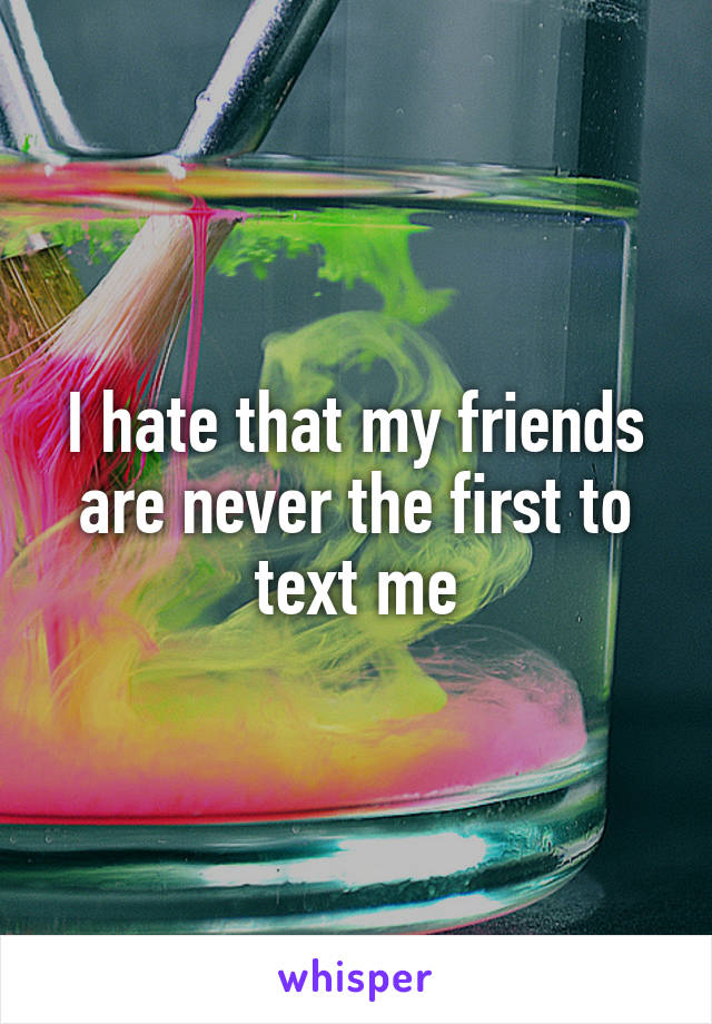 I hate that my friends are never the first to text me