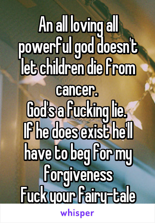 An all loving all powerful god doesn't let children die from cancer. 
God's a fucking lie. 
If he does exist he'll have to beg for my forgiveness
Fuck your fairy-tale