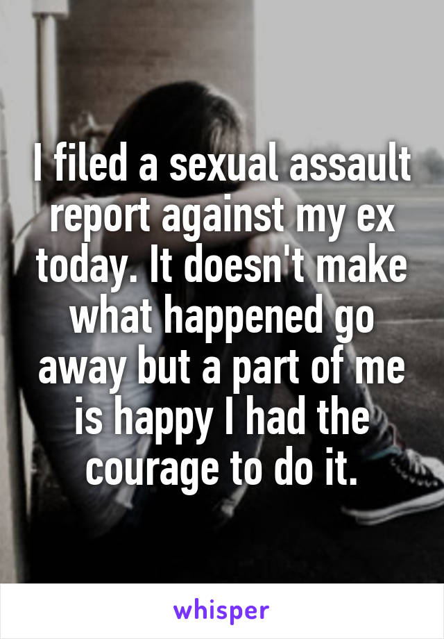I filed a sexual assault report against my ex today. It doesn't make what happened go away but a part of me is happy I had the courage to do it.