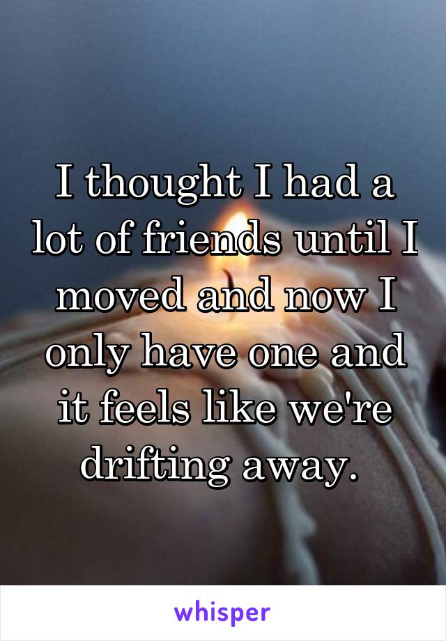 I thought I had a lot of friends until I moved and now I only have one and it feels like we're drifting away. 