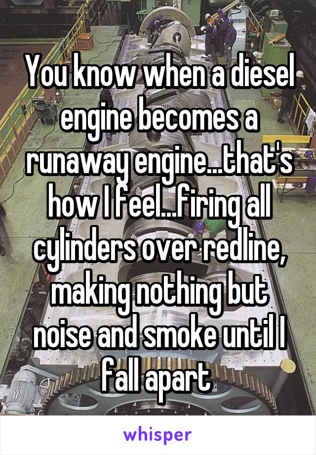You know when a diesel engine becomes a runaway engine...that's how I feel...firing all cylinders over redline, making nothing but noise and smoke until I fall apart 
