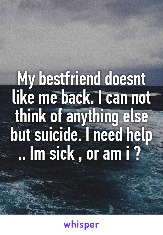 My bestfriend doesnt like me back. I can not think of anything else but suicide. I need help .. Im sick , or am i ? 