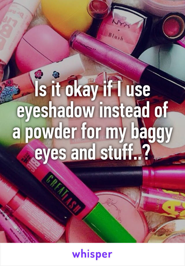 Is it okay if I use eyeshadow instead of a powder for my baggy eyes and stuff..?

