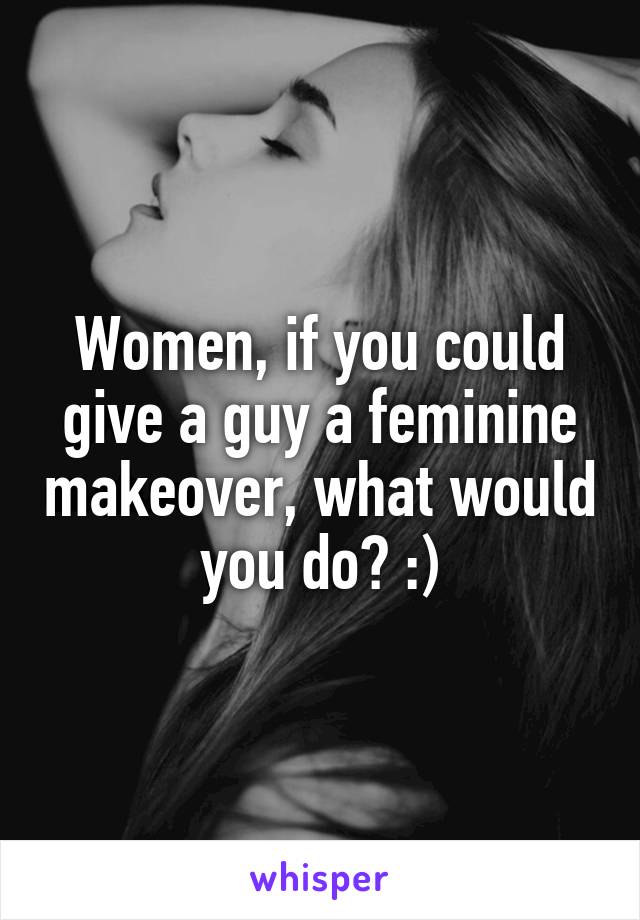 Women, if you could give a guy a feminine makeover, what would you do? :)
