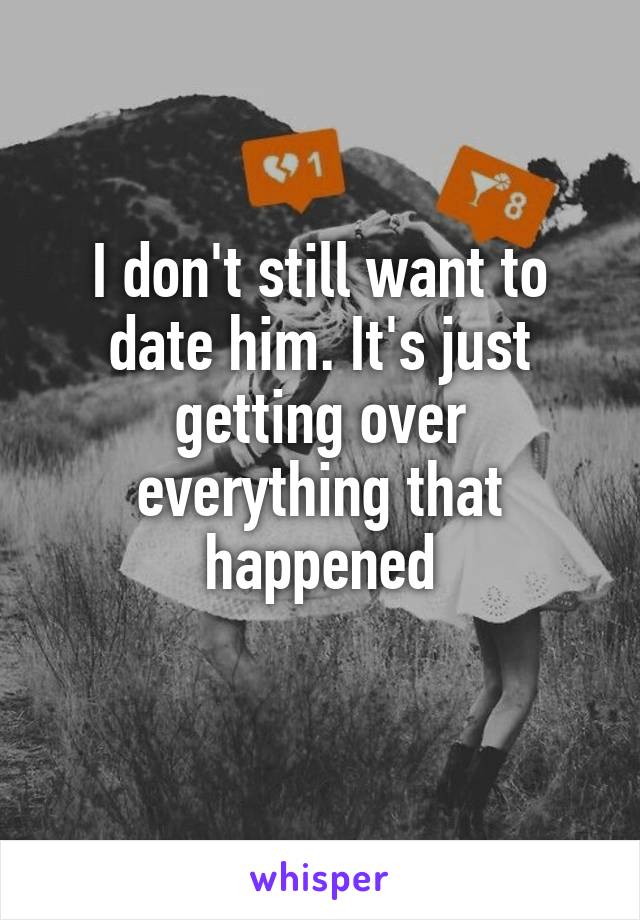 I don't still want to date him. It's just getting over everything that happened
