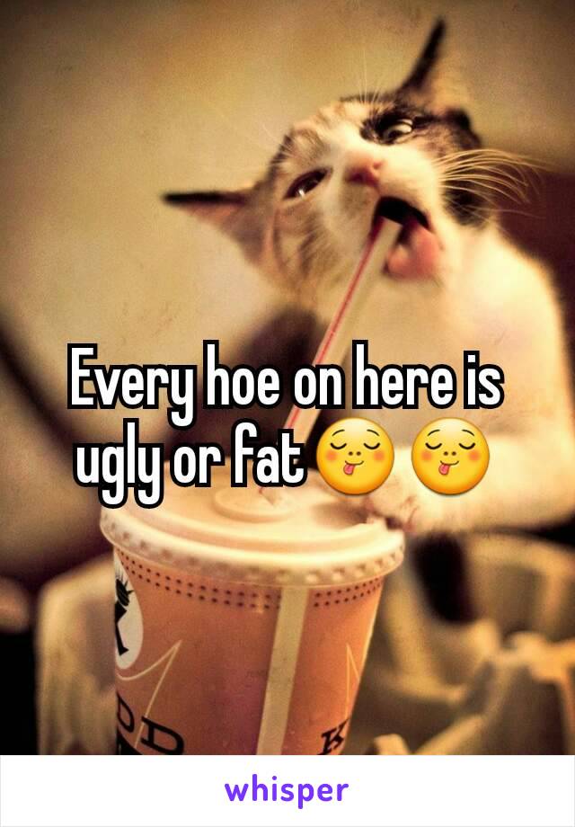 Every hoe on here is ugly or fat😋😋