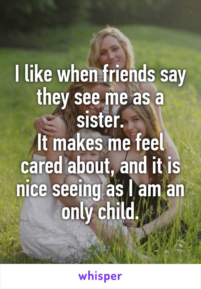 I like when friends say they see me as a sister.
It makes me feel cared about, and it is nice seeing as I am an only child.