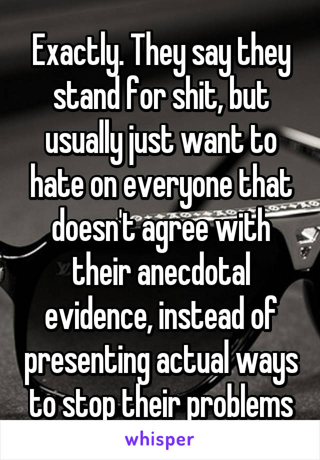 Exactly. They say they stand for shit, but usually just want to hate on everyone that doesn't agree with their anecdotal evidence, instead of presenting actual ways to stop their problems