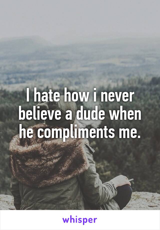 I hate how i never believe a dude when he compliments me.