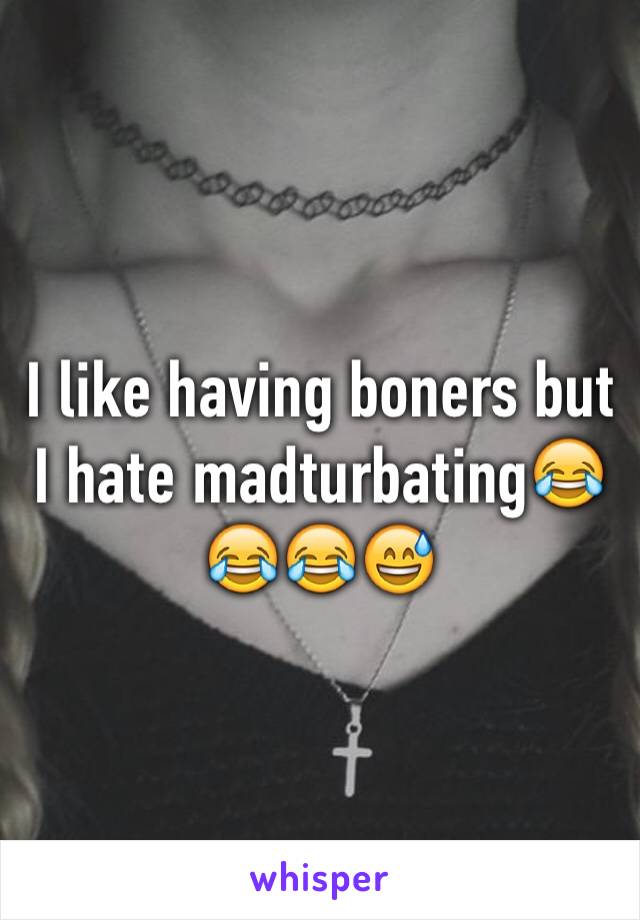 I like having boners but I hate madturbating😂😂😂😅