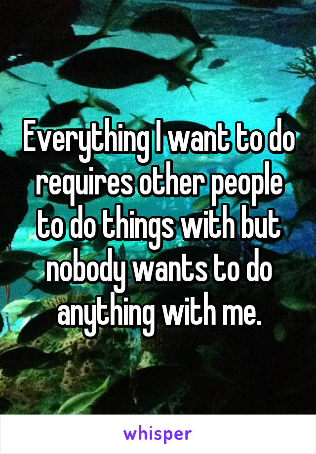 Everything I want to do requires other people to do things with but nobody wants to do anything with me.