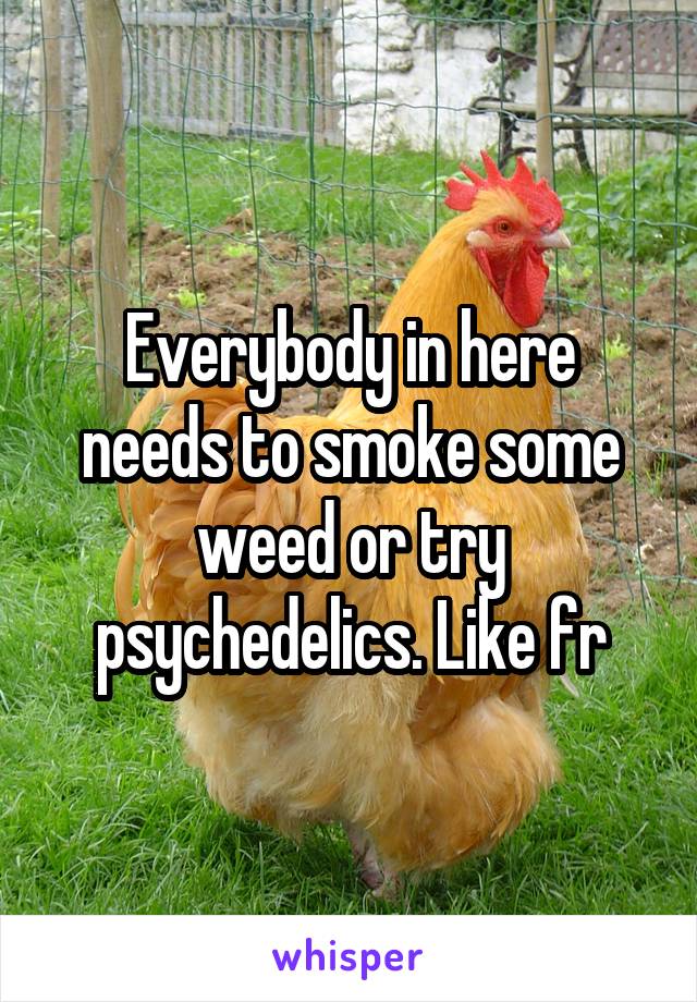 Everybody in here needs to smoke some weed or try psychedelics. Like fr