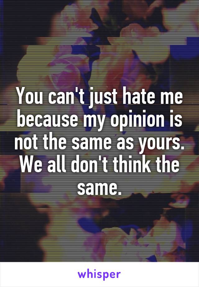 You can't just hate me because my opinion is not the same as yours. We all don't think the same.