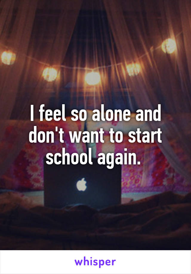 I feel so alone and don't want to start school again. 