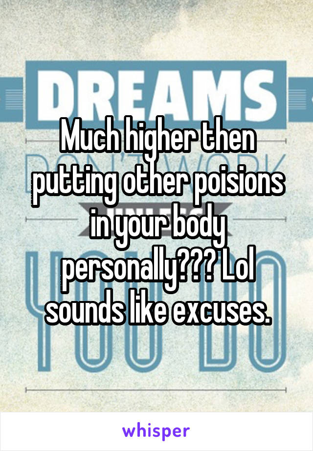 Much higher then putting other poisions in your body personally??? Lol sounds like excuses.