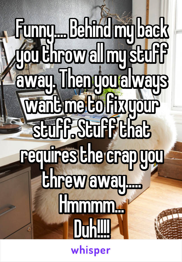 Funny.... Behind my back you throw all my stuff away. Then you always want me to fix your stuff. Stuff that requires the crap you threw away..... Hmmmm...
Duh!!!!