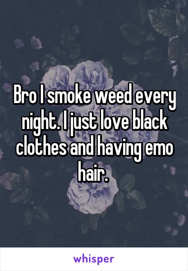Bro I smoke weed every night. I just love black clothes and having emo hair. 