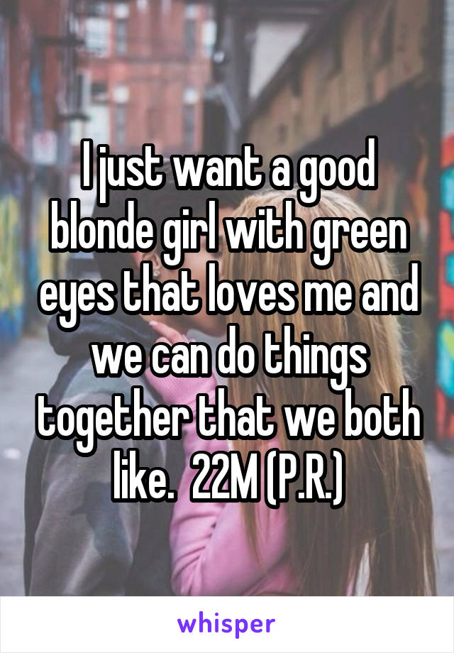 I just want a good blonde girl with green eyes that loves me and we can do things together that we both like.  22M (P.R.)