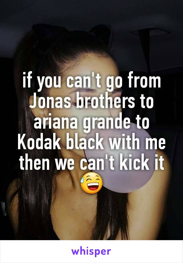if you can't go from Jonas brothers to ariana grande to Kodak black with me then we can't kick it 😅