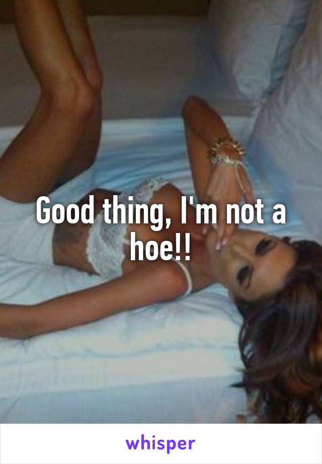 Good thing, I'm not a hoe!!