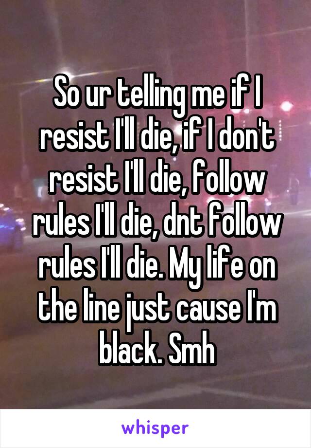 So ur telling me if I resist I'll die, if I don't resist I'll die, follow rules I'll die, dnt follow rules I'll die. My life on the line just cause I'm black. Smh