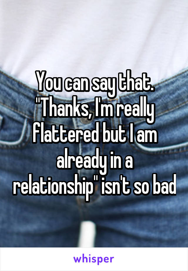 You can say that. "Thanks, I'm really flattered but I am already in a relationship" isn't so bad