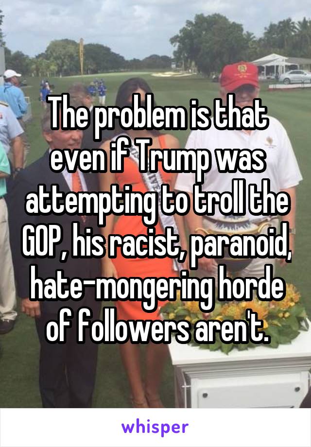 The problem is that even if Trump was attempting to troll the GOP, his racist, paranoid, hate-mongering horde of followers aren't.