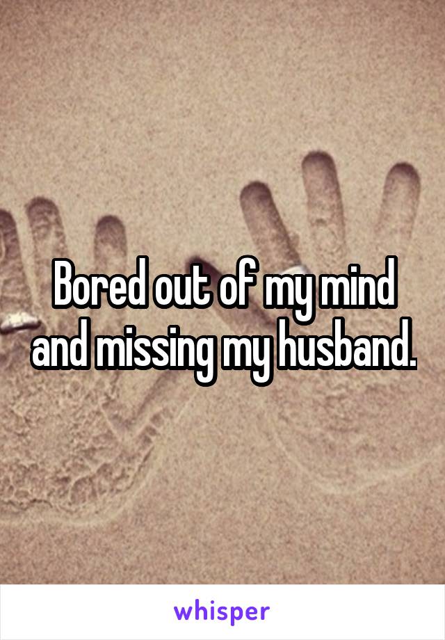 Bored out of my mind and missing my husband.