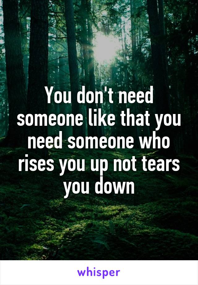 You don't need someone like that you need someone who rises you up not tears you down