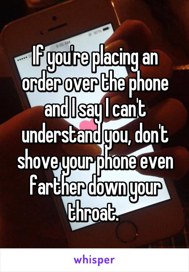 If you're placing an order over the phone and I say I can't understand you, don't shove your phone even farther down your throat. 