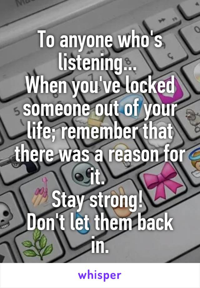 To anyone who's listening... 
When you've locked someone out of your life; remember that there was a reason for it. 
Stay strong! 
Don't let them back in.