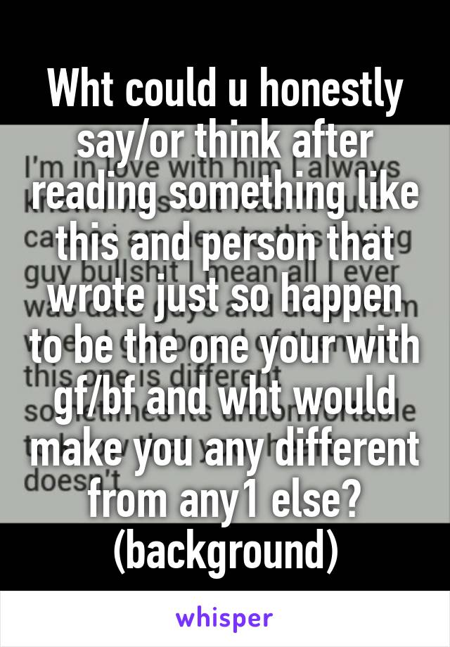 Wht could u honestly say/or think after reading something like this and person that wrote just so happen to be the one your with gf/bf and wht would make you any different from any1 else? (background)