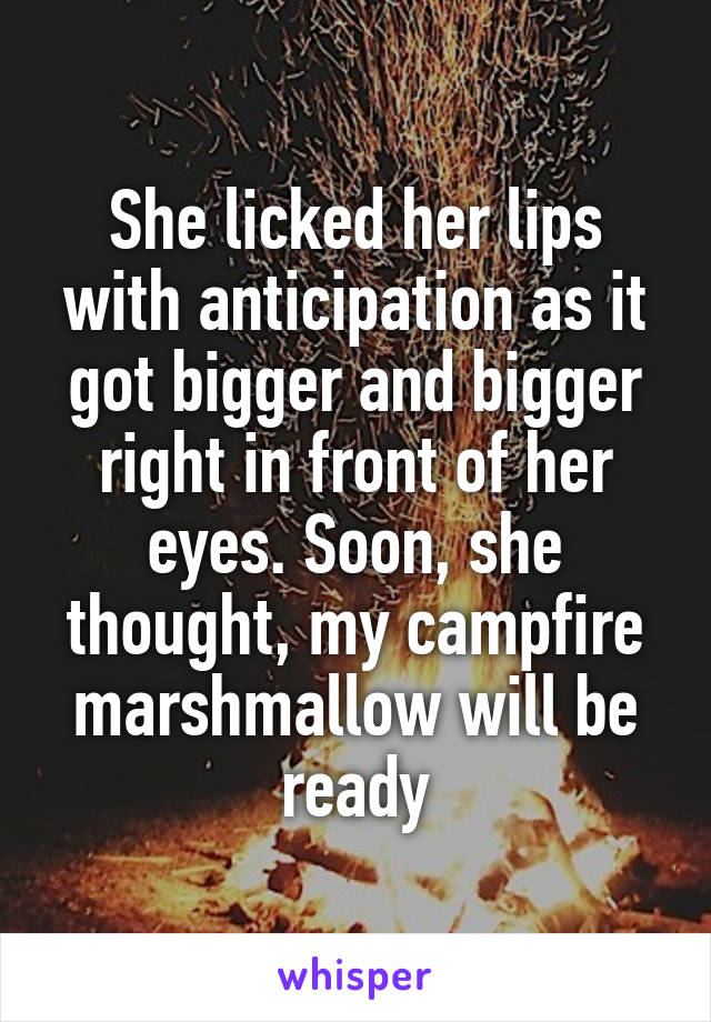 She licked her lips with anticipation as it got bigger and bigger right in front of her eyes. Soon, she thought, my campfire marshmallow will be ready