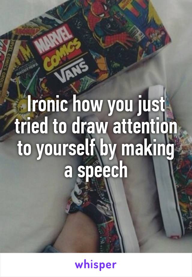 Ironic how you just tried to draw attention to yourself by making a speech