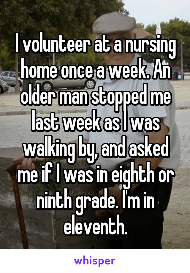 I volunteer at a nursing home once a week. An older man stopped me last week as I was walking by, and asked me if I was in eighth or ninth grade. I'm in eleventh.