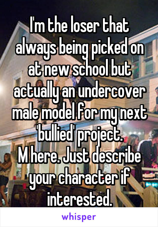 I'm the loser that always being picked on at new school but actually an undercover male model for my next 'bullied' project.
M here. Just describe your character if interested.