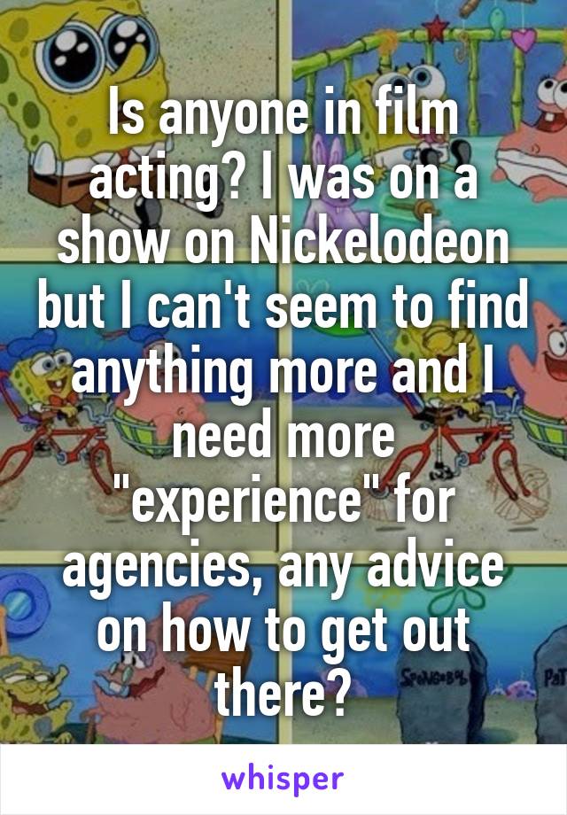 Is anyone in film acting? I was on a show on Nickelodeon but I can't seem to find anything more and I need more "experience" for agencies, any advice on how to get out there?