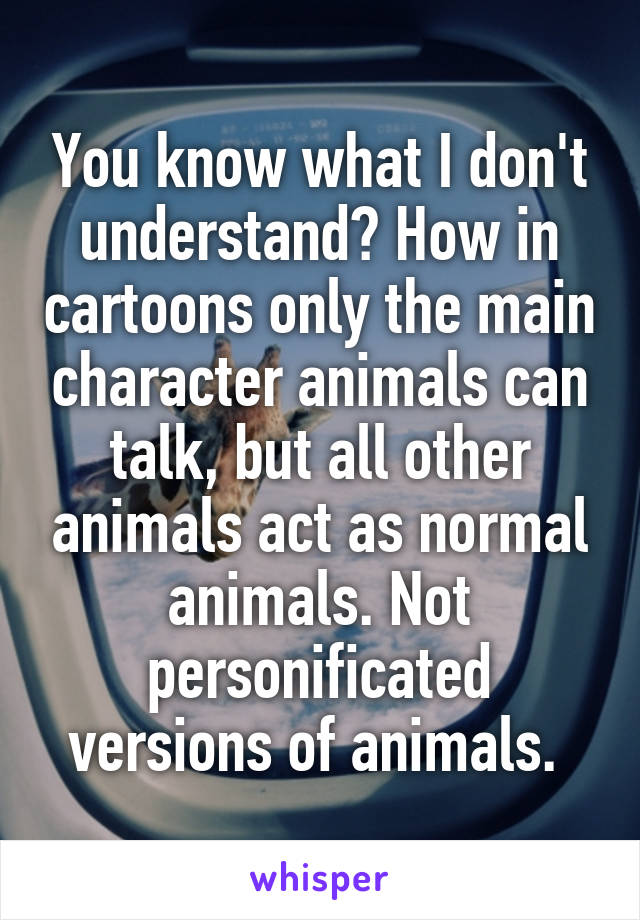 You know what I don't understand? How in cartoons only the main character animals can talk, but all other animals act as normal animals. Not personificated versions of animals. 