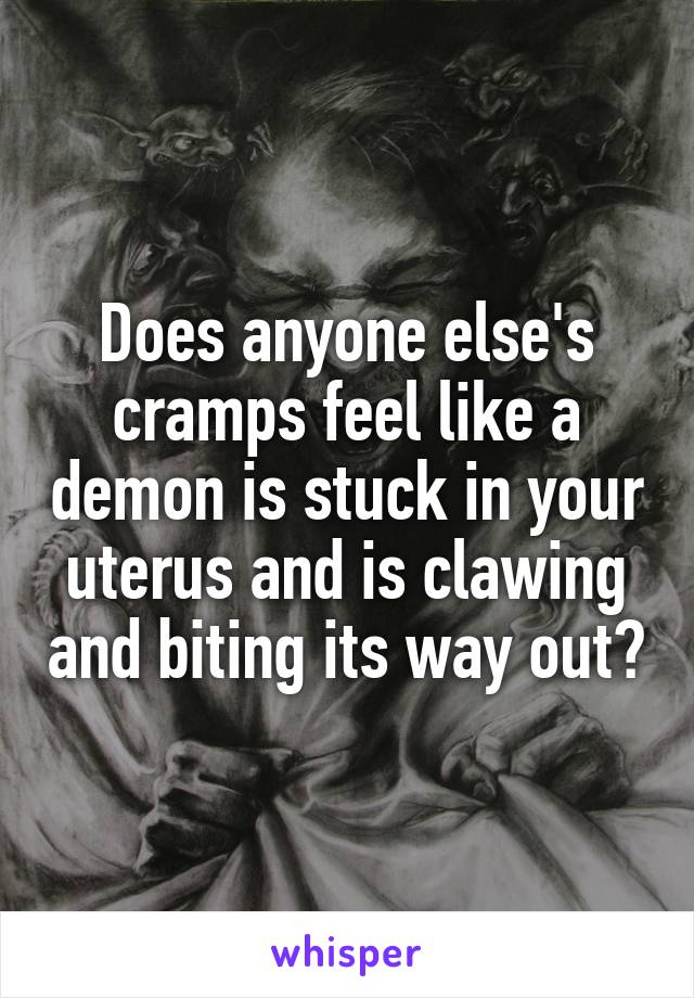 Does anyone else's cramps feel like a demon is stuck in your uterus and is clawing and biting its way out?