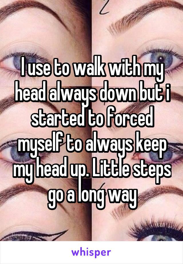 I use to walk with my head always down but i started to forced myself to always keep my head up. Little steps go a long way
