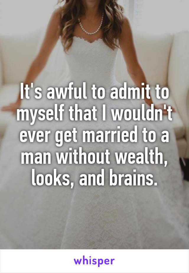 It's awful to admit to myself that I wouldn't ever get married to a man without wealth, looks, and brains.