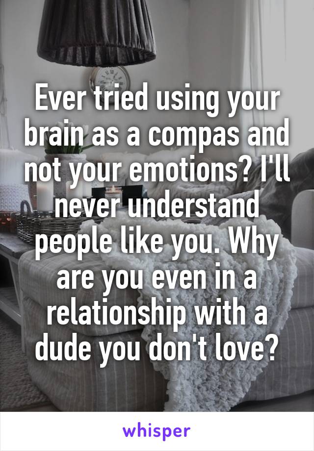 Ever tried using your brain as a compas and not your emotions? I'll never understand people like you. Why are you even in a relationship with a dude you don't love?