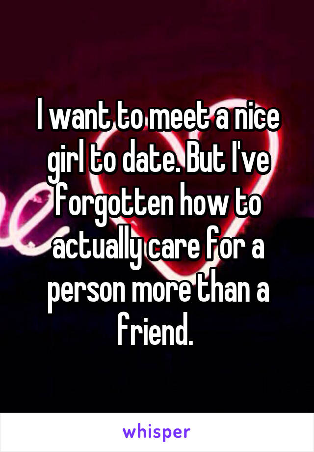 I want to meet a nice girl to date. But I've forgotten how to actually care for a person more than a friend. 